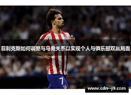 菲利克斯如何调整与马竞关系以实现个人与俱乐部双赢局面 菲利克斯如何调整与马竞关系以实现个人与俱乐部双赢局面