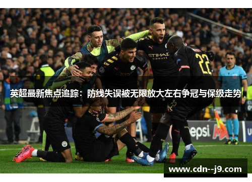 英超最新焦点追踪：防线失误被无限放大左右争冠与保级走势