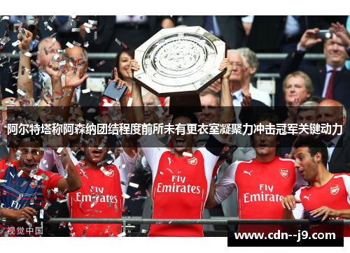 阿尔特塔称阿森纳团结程度前所未有更衣室凝聚力冲击冠军关键动力