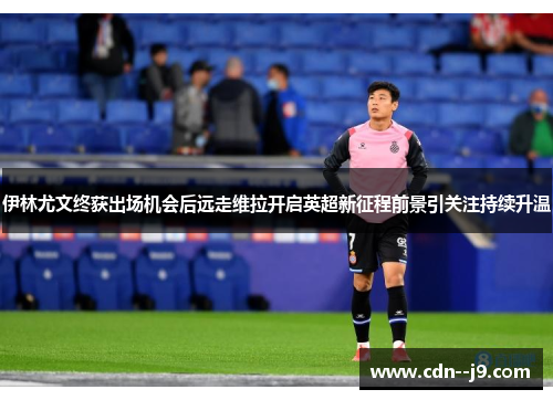 伊林尤文终获出场机会后远走维拉开启英超新征程前景引关注持续升温