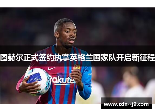 图赫尔正式签约执掌英格兰国家队开启新征程