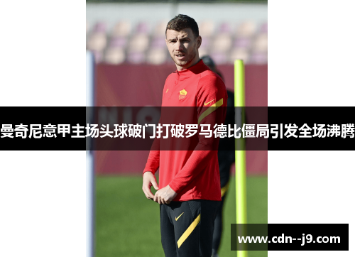曼奇尼意甲主场头球破门打破罗马德比僵局引发全场沸腾 曼奇尼意甲主场头球破门打破罗马德比僵局引发全场沸腾