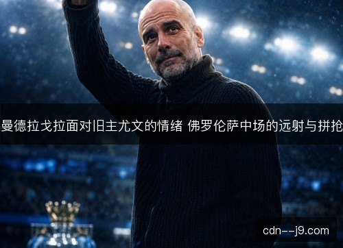 曼德拉戈拉面对旧主尤文的情绪 佛罗伦萨中场的远射与拼抢 曼德拉戈拉面对旧主尤文的情绪 佛罗伦萨中场的远射与拼抢